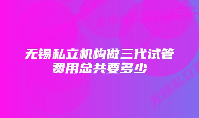 无锡私立机构做三代试管费用总共要多少