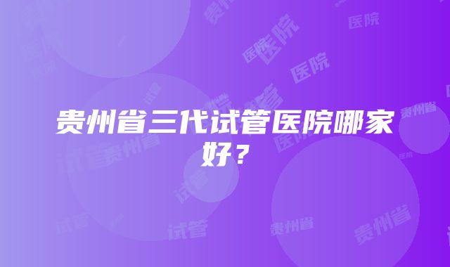 贵州省三代试管医院哪家好？