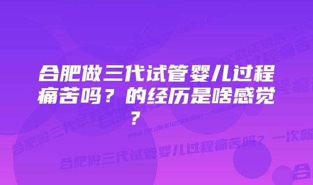 合肥做三代试管婴儿过程痛苦吗？的经历是啥感觉？    