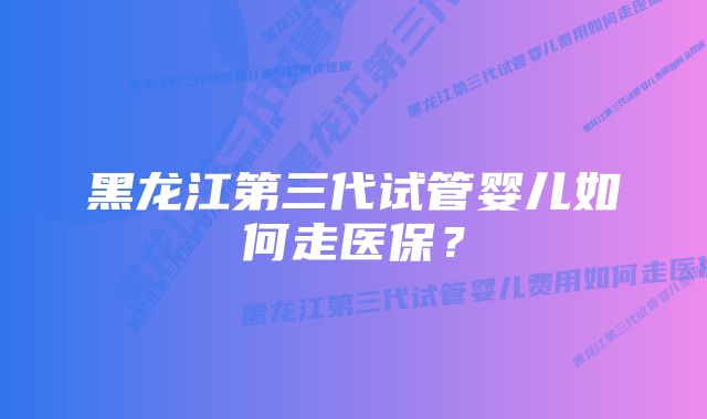 黑龙江第三代试管婴儿如何走医保？