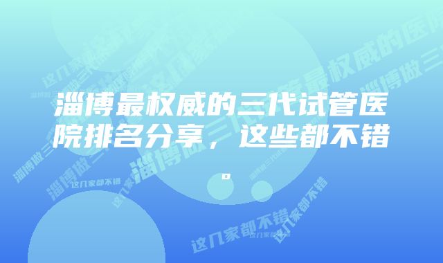 淄博最权威的三代试管医院排名分享，这些都不错。