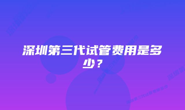 深圳第三代试管费用是多少？