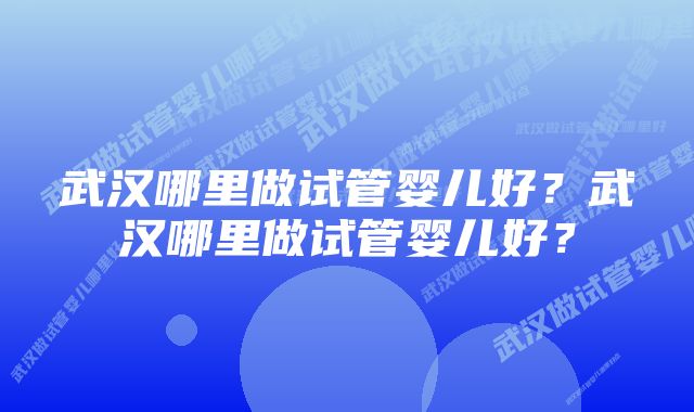 武汉哪里做试管婴儿好？武汉哪里做试管婴儿好？