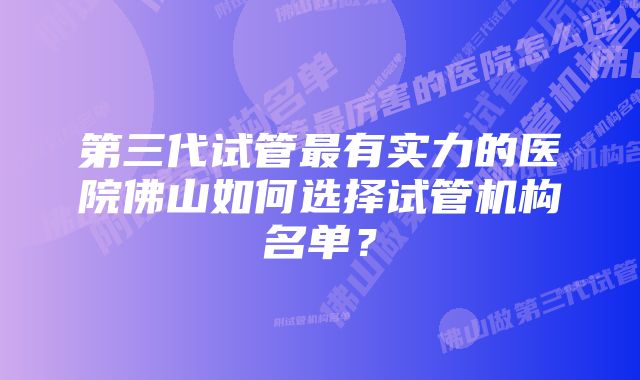 第三代试管最有实力的医院佛山如何选择试管机构名单？