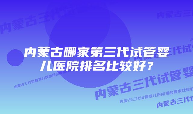 内蒙古哪家第三代试管婴儿医院排名比较好？