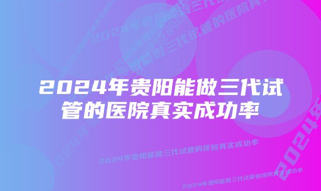 2024年贵阳能做三代试管的医院真实成功率