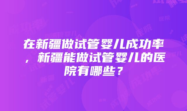 在新疆做试管婴儿成功率，新疆能做试管婴儿的医院有哪些？