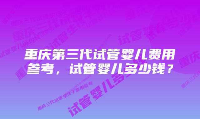 重庆第三代试管婴儿费用参考，试管婴儿多少钱？