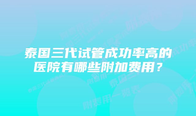 泰国三代试管成功率高的医院有哪些附加费用？