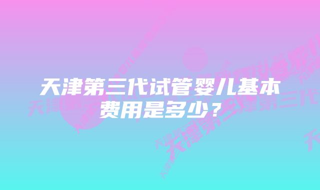 天津第三代试管婴儿基本费用是多少？