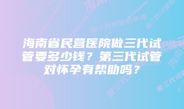 海南省民营医院做三代试管要多少钱？第三代试管对怀孕有帮助吗？