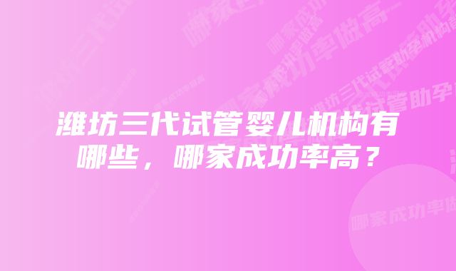 潍坊三代试管婴儿机构有哪些，哪家成功率高？