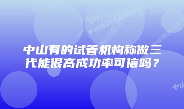 中山有的试管机构称做三代能很高成功率可信吗？