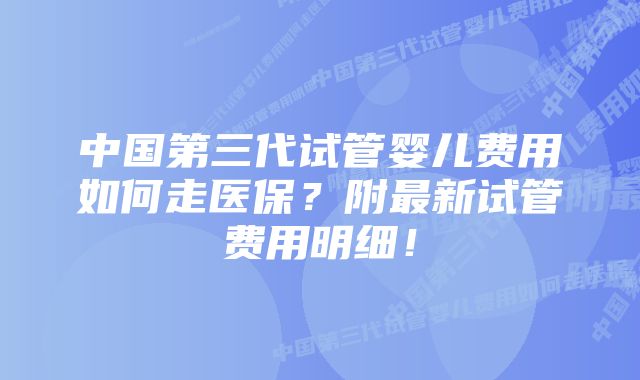 中国第三代试管婴儿费用如何走医保？附最新试管费用明细！