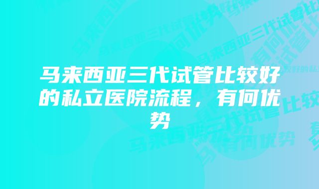 马来西亚三代试管比较好的私立医院流程，有何优势