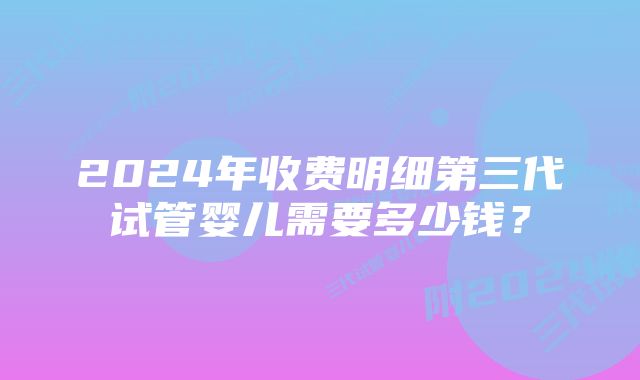 2024年收费明细第三代试管婴儿需要多少钱？