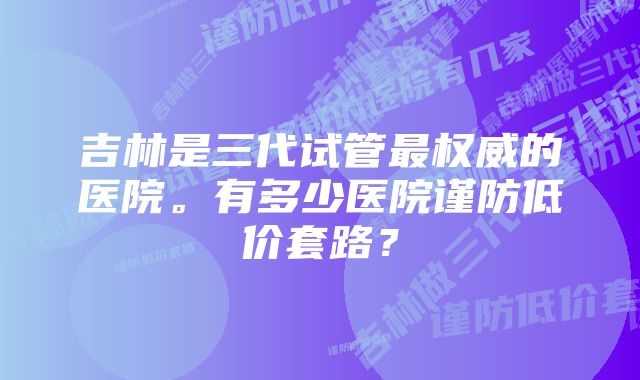 吉林是三代试管最权威的医院。有多少医院谨防低价套路？