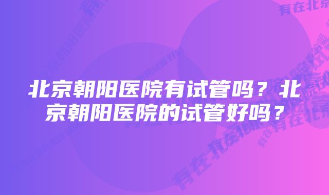 北京朝阳医院有试管吗？北京朝阳医院的试管好吗？