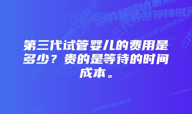 第三代试管婴儿的费用是多少？贵的是等待的时间成本。