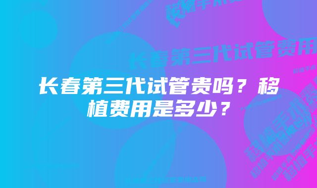 长春第三代试管贵吗？移植费用是多少？