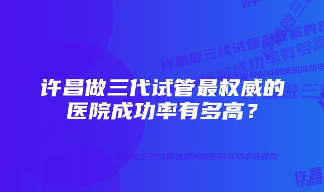 许昌做三代试管最权威的医院成功率有多高？