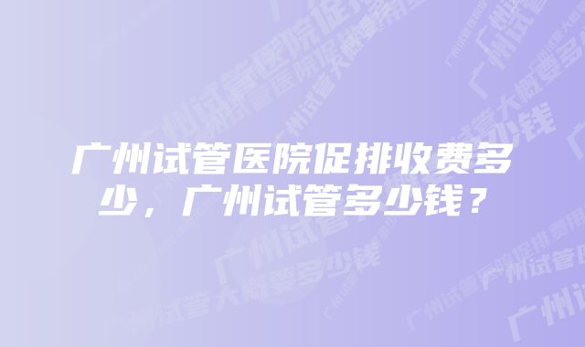 广州试管医院促排收费多少，广州试管多少钱？