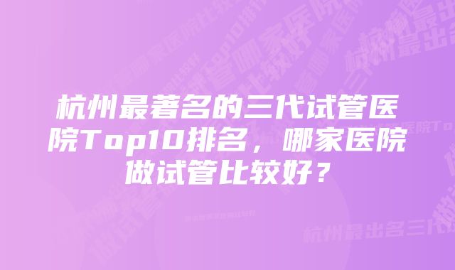 杭州最著名的三代试管医院Top10排名，哪家医院做试管比较好？