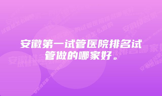 安徽第一试管医院排名试管做的哪家好。