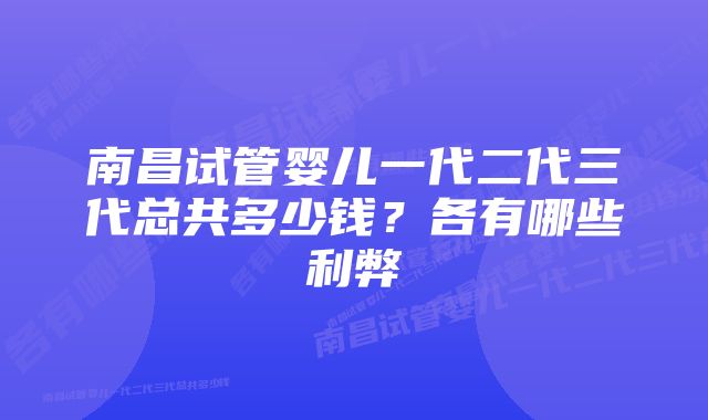 南昌试管婴儿一代二代三代总共多少钱？各有哪些利弊