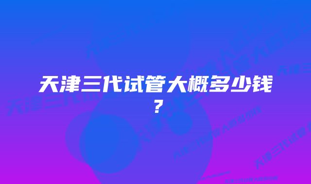 天津三代试管大概多少钱？