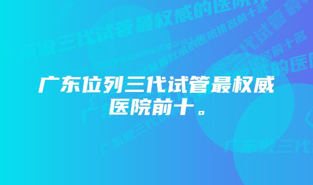 广东位列三代试管最权威医院前十。