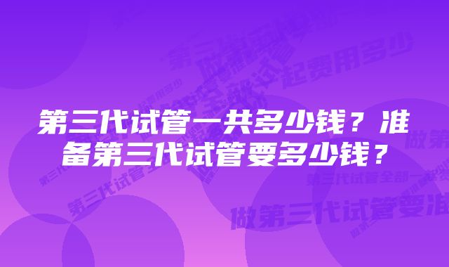 第三代试管一共多少钱？准备第三代试管要多少钱？