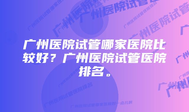 广州医院试管哪家医院比较好？广州医院试管医院排名。