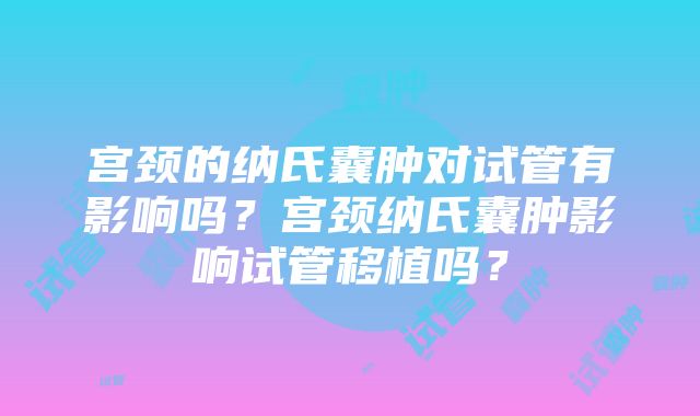 宫颈的纳氏囊肿对试管有影响吗？宫颈纳氏囊肿影响试管移植吗？