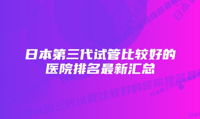 日本第三代试管比较好的医院排名最新汇总