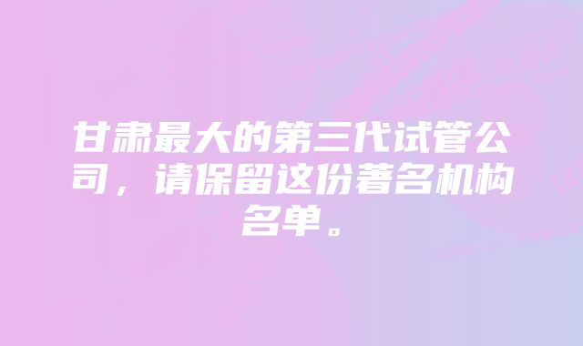 甘肃最大的第三代试管公司，请保留这份著名机构名单。