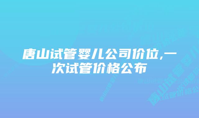 唐山试管婴儿公司价位,一次试管价格公布