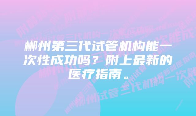 郴州第三代试管机构能一次性成功吗？附上最新的医疗指南。