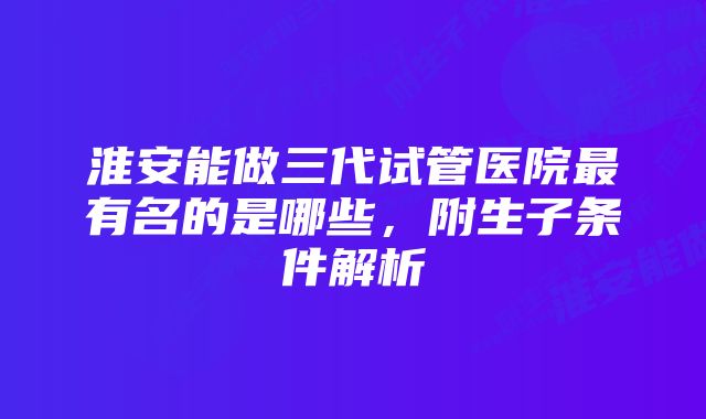 淮安能做三代试管医院最有名的是哪些，附生子条件解析