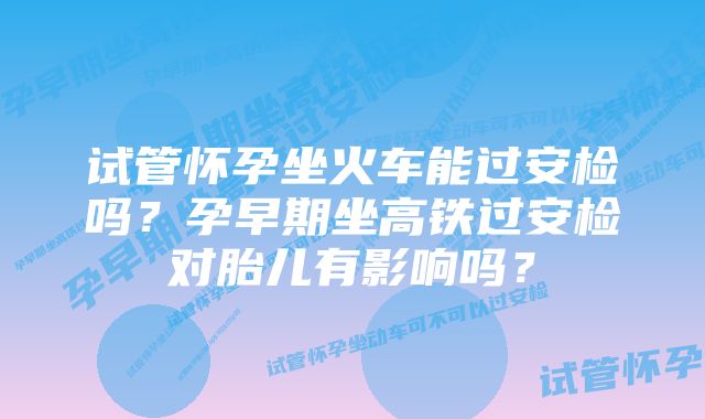 试管怀孕坐火车能过安检吗？孕早期坐高铁过安检对胎儿有影响吗？