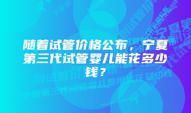 随着试管价格公布，宁夏第三代试管婴儿能花多少钱？