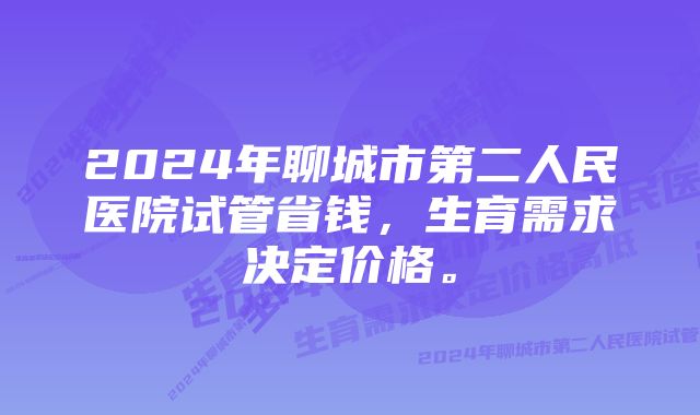 2024年聊城市第二人民医院试管省钱，生育需求决定价格。