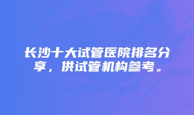 长沙十大试管医院排名分享，供试管机构参考。