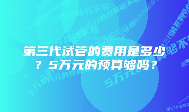 第三代试管的费用是多少？5万元的预算够吗？