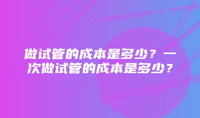 做试管的成本是多少？一次做试管的成本是多少？