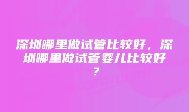 深圳哪里做试管比较好，深圳哪里做试管婴儿比较好？