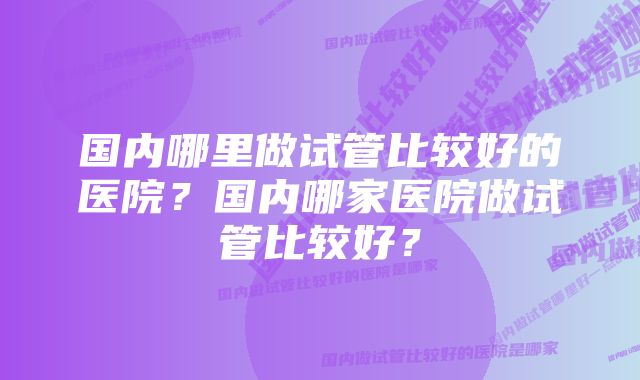 国内哪里做试管比较好的医院？国内哪家医院做试管比较好？