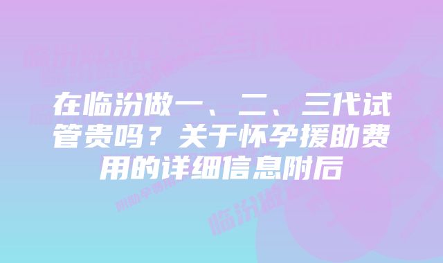 在临汾做一、二、三代试管贵吗？关于怀孕援助费用的详细信息附后