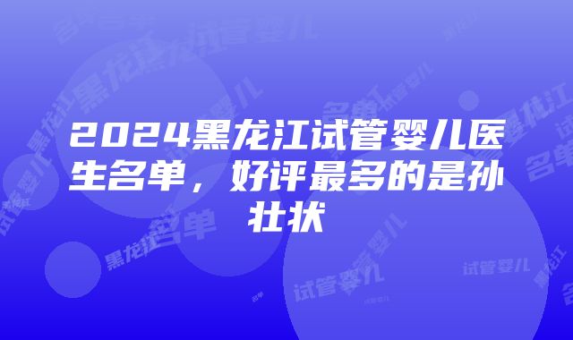 2024黑龙江试管婴儿医生名单，好评最多的是孙壮状