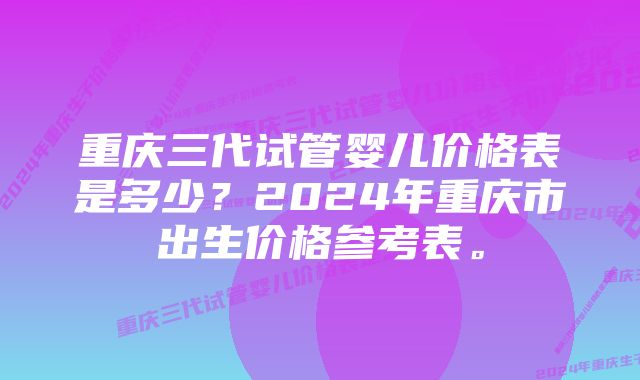 重庆三代试管婴儿价格表是多少？2024年重庆市出生价格参考表。